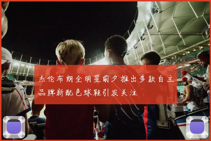 杰伦布朗全明星前夕推出多款自主品牌新配色球鞋引发关注