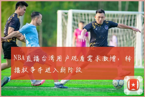 NBA直播台湾用户观看需求激增，转播权争夺进入新阶段