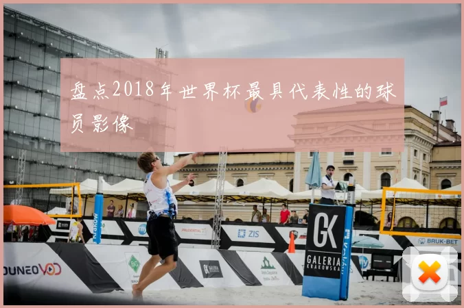 盘点2018年世界杯最具代表性的球员影像