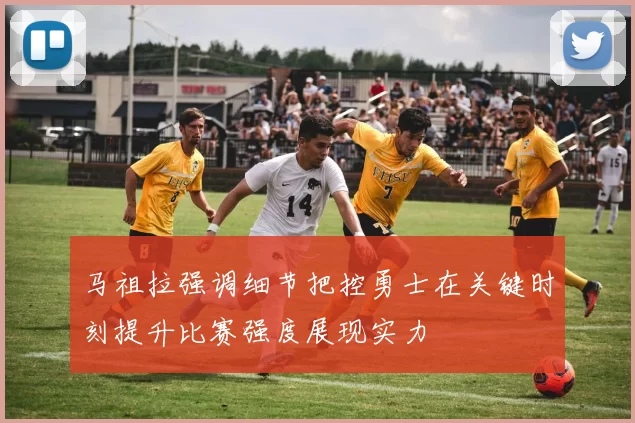 马祖拉强调细节把控勇士在关键时刻提升比赛强度展现实力