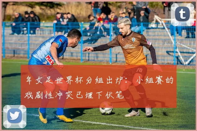 年女足世界杯分组出炉:小组赛的戏剧性冲突已埋下伏笔
