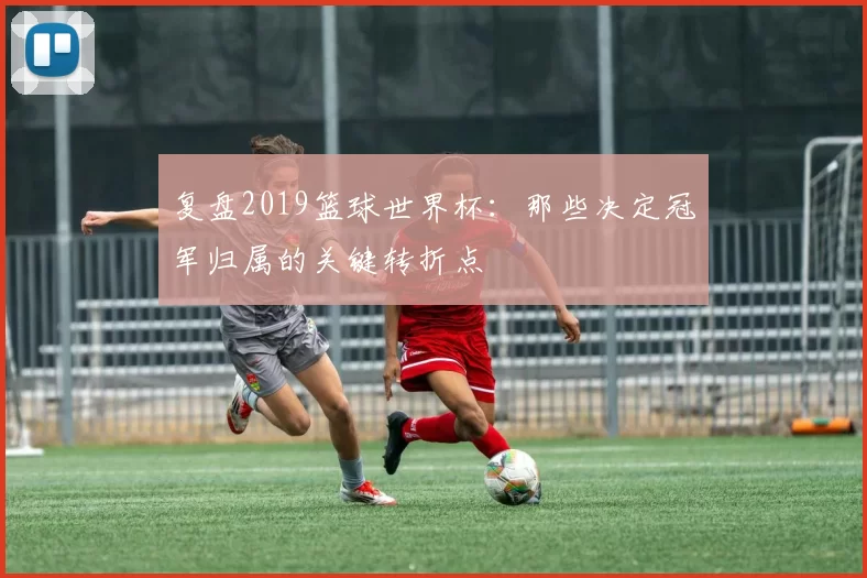 复盘2019篮球世界杯：那些决定冠军归属的关键转折点