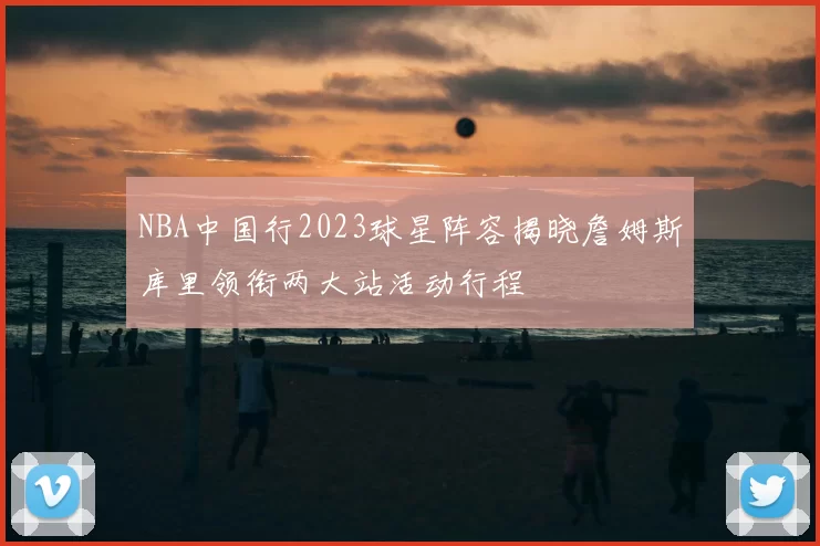 NBA中国行2023球星阵容揭晓詹姆斯库里领衔两大站活动行程