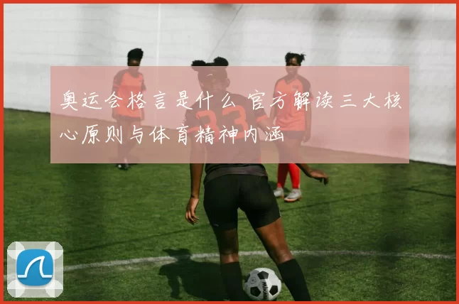 奥运会格言是什么 官方解读三大核心原则与体育精神内涵
