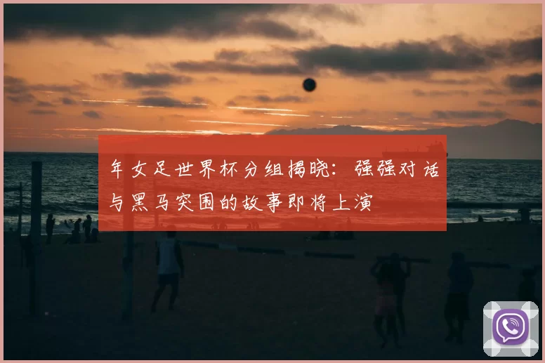 年女足世界杯分组揭晓:强强对话与黑马突围的故事即将上演