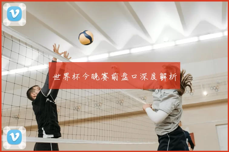 世界杯今晚赛前盘口深度解析