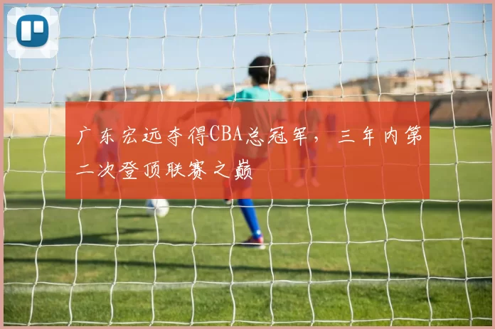 广东宏远夺得CBA总冠军，三年内第二次登顶联赛之巅