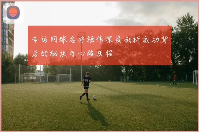 专访网球名将杨伟深度剖析成功背后的秘诀与心路历程