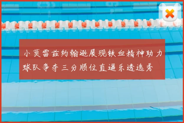 小莫雷兹约翰逊展现铁血精神助力球队争夺三分顺位直逼乐透选秀