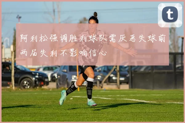 阿利松强调胜利球队需厌恶失球前两届失利不影响信心